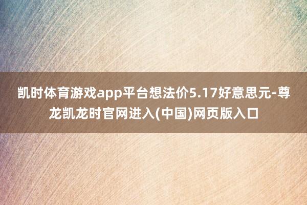 凯时体育游戏app平台想法价5.17好意思元-尊龙凯龙时官网进入(中国)网页版入口
