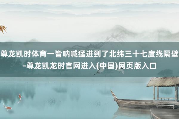 尊龙凯时体育一皆呐喊猛进到了北纬三十七度线隔壁-尊龙凯龙时官网进入(中国)网页版入口