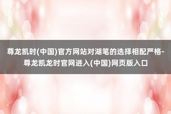尊龙凯时(中国)官方网站对湖笔的选择相配严格-尊龙凯龙时官网进入(中国)网页版入口