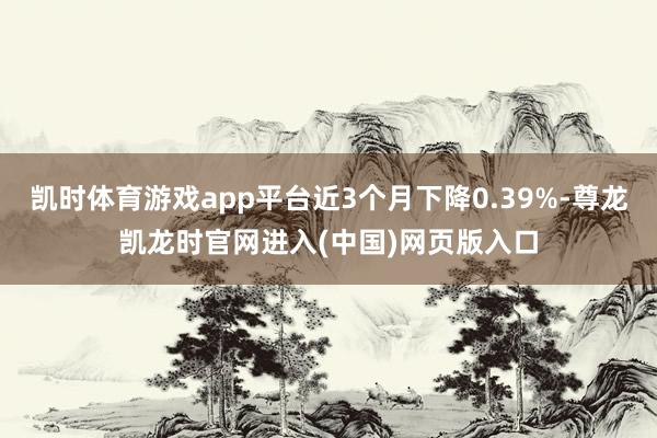 凯时体育游戏app平台近3个月下降0.39%-尊龙凯龙时官网进入(中国)网页版入口