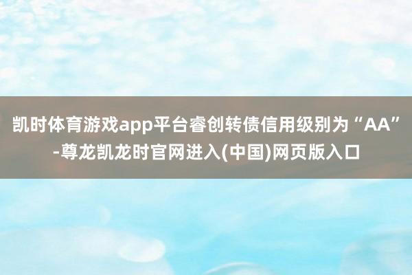 凯时体育游戏app平台睿创转债信用级别为“AA”-尊龙凯龙时官网进入(中国)网页版入口