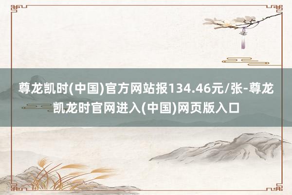 尊龙凯时(中国)官方网站报134.46元/张-尊龙凯龙时官网进入(中国)网页版入口