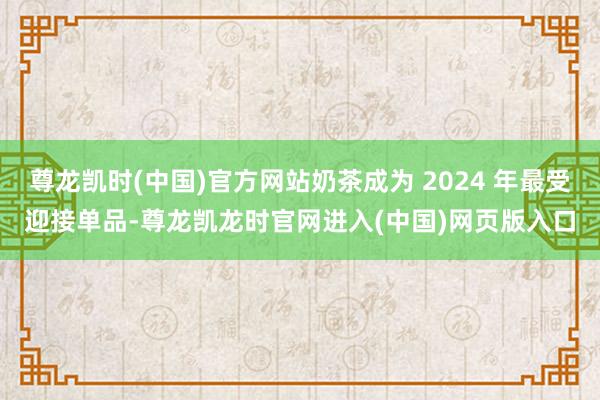 尊龙凯时(中国)官方网站奶茶成为 2024 年最受迎接单品-尊龙凯龙时官网进入(中国)网页版入口