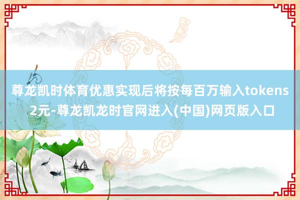 尊龙凯时体育优惠实现后将按每百万输入tokens 2元-尊龙凯龙时官网进入(中国)网页版入口