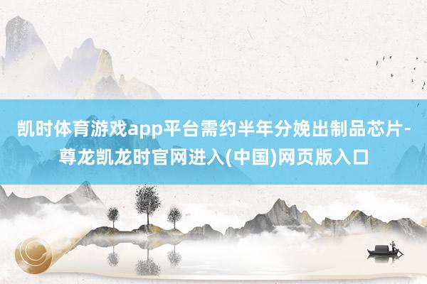 凯时体育游戏app平台需约半年分娩出制品芯片-尊龙凯龙时官网进入(中国)网页版入口