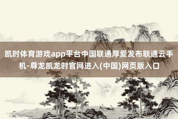 凯时体育游戏app平台中国联通厚爱发布联通云手机-尊龙凯龙时官网进入(中国)网页版入口