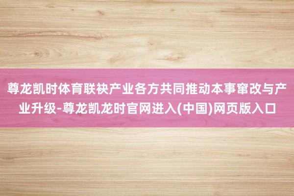 尊龙凯时体育联袂产业各方共同推动本事窜改与产业升级-尊龙凯龙时官网进入(中国)网页版入口