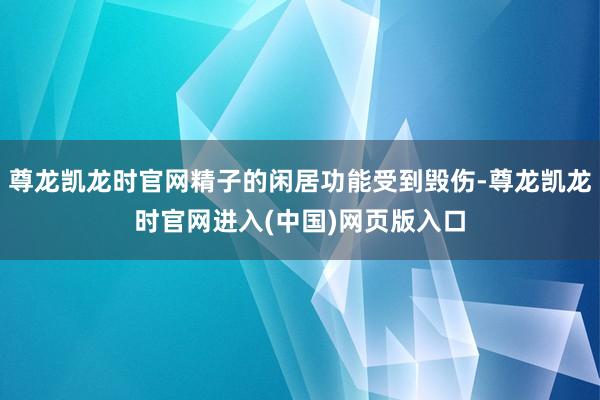 尊龙凯龙时官网精子的闲居功能受到毁伤-尊龙凯龙时官网进入(中国)网页版入口