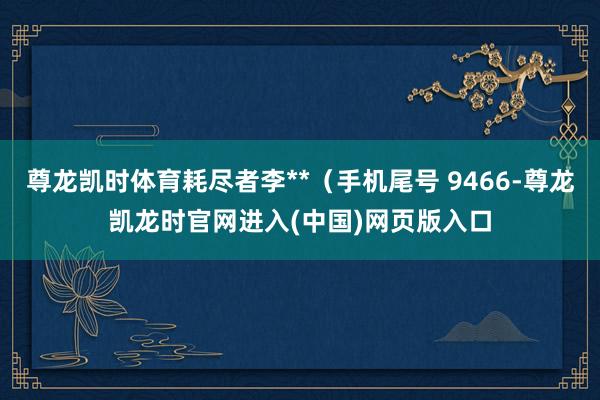 尊龙凯时体育耗尽者李**（手机尾号 9466-尊龙凯龙时官网进入(中国)网页版入口