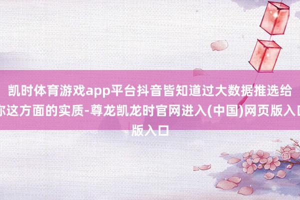 凯时体育游戏app平台抖音皆知道过大数据推选给你这方面的实质-尊龙凯龙时官网进入(中国)网页版入口