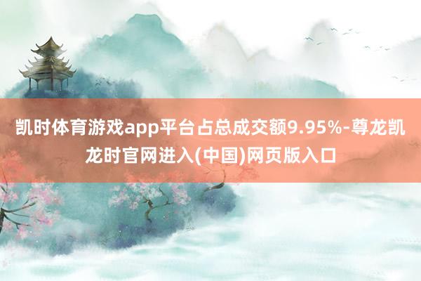 凯时体育游戏app平台占总成交额9.95%-尊龙凯龙时官网进入(中国)网页版入口
