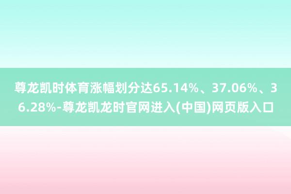 尊龙凯时体育涨幅划分达65.14%、37.06%、36.28%-尊龙凯龙时官网进入(中国)网页版入口