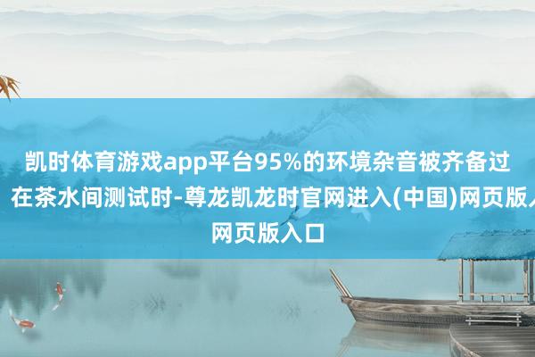 凯时体育游戏app平台95%的环境杂音被齐备过滤：在茶水间测试时-尊龙凯龙时官网进入(中国)网页版入口