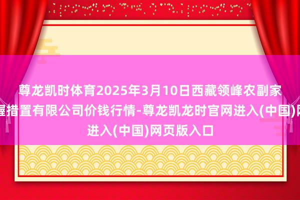 尊龙凯时体育2025年3月10日西藏领峰农副家具运筹帷幄措置有限公司价钱行情-尊龙凯龙时官网进入(中国)网页版入口