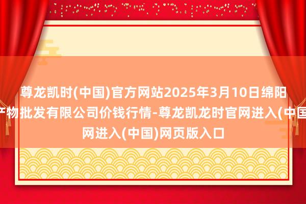 尊龙凯时(中国)官方网站2025年3月10日绵阳市高水农副产物批发有限公司价钱行情-尊龙凯龙时官网进入(中国)网页版入口
