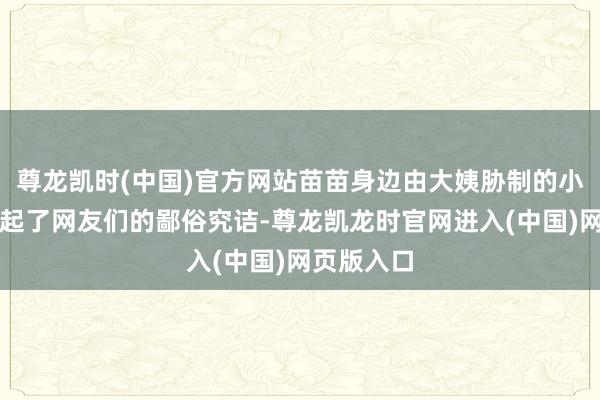 尊龙凯时(中国)官方网站苗苗身边由大姨胁制的小一又友引起了网友们的鄙俗究诘-尊龙凯龙时官网进入(中国)网页版入口