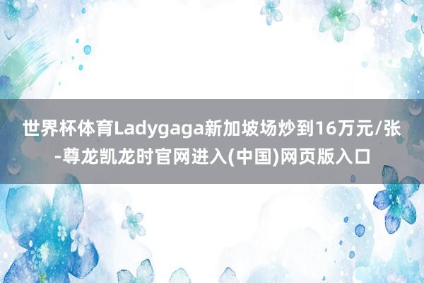 世界杯体育Ladygaga新加坡场炒到16万元/张-尊龙凯龙时官网进入(中国)网页版入口