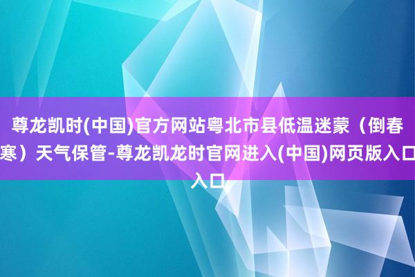 尊龙凯时(中国)官方网站粤北市县低温迷蒙（倒春寒）天气保管-尊龙凯龙时官网进入(中国)网页版入口
