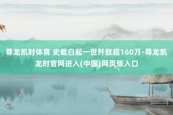 尊龙凯时体育 史载白起一世歼敌超160万-尊龙凯龙时官网进入(中国)网页版入口