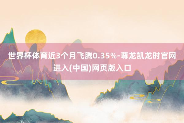 世界杯体育近3个月飞腾0.35%-尊龙凯龙时官网进入(中国)网页版入口