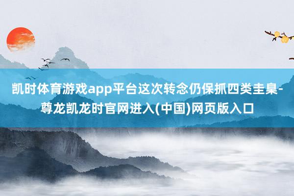 凯时体育游戏app平台这次转念仍保抓四类圭臬-尊龙凯龙时官网进入(中国)网页版入口