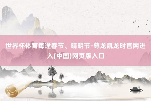 世界杯体育　　每逢春节、晴明节-尊龙凯龙时官网进入(中国)网页版入口