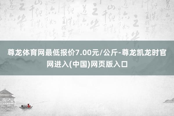 尊龙体育网最低报价7.00元/公斤-尊龙凯龙时官网进入(中国)网页版入口