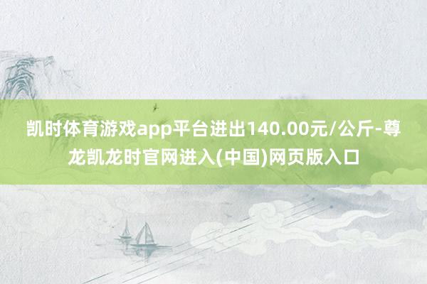 凯时体育游戏app平台进出140.00元/公斤-尊龙凯龙时官网进入(中国)网页版入口