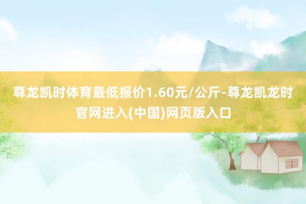 尊龙凯时体育最低报价1.60元/公斤-尊龙凯龙时官网进入(中国)网页版入口