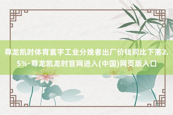 尊龙凯时体育寰宇工业分娩者出厂价钱同比下落2.5%-尊龙凯龙时官网进入(中国)网页版入口