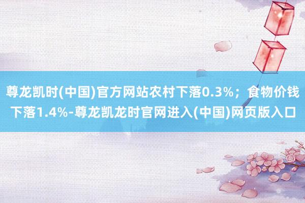 尊龙凯时(中国)官方网站农村下落0.3%；食物价钱下落1.4%-尊龙凯龙时官网进入(中国)网页版入口