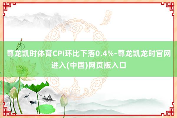 尊龙凯时体育CPI环比下落0.4%-尊龙凯龙时官网进入(中国)网页版入口