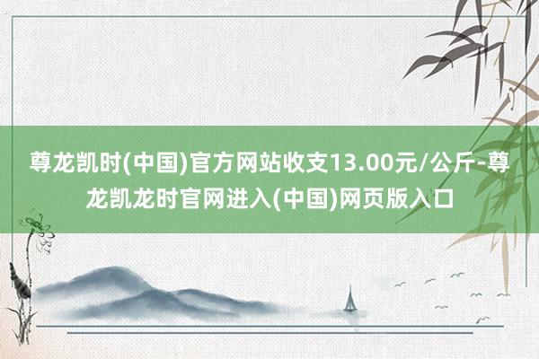 尊龙凯时(中国)官方网站收支13.00元/公斤-尊龙凯龙时官网进入(中国)网页版入口