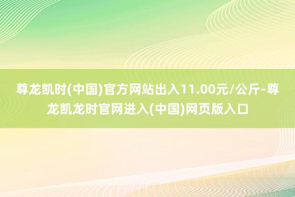 尊龙凯时(中国)官方网站出入11.00元/公斤-尊龙凯龙时官网进入(中国)网页版入口