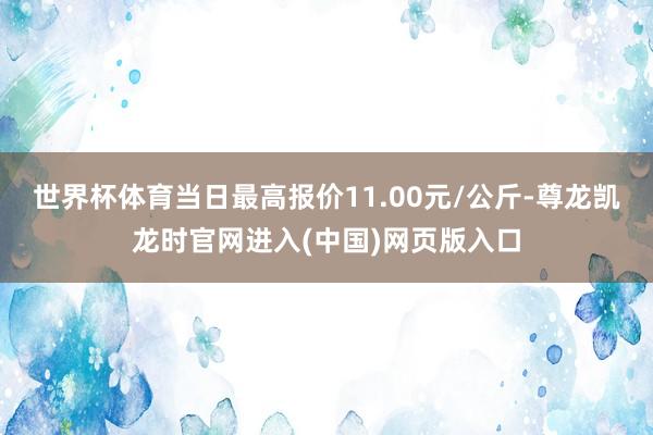 世界杯体育当日最高报价11.00元/公斤-尊龙凯龙时官网进入(中国)网页版入口