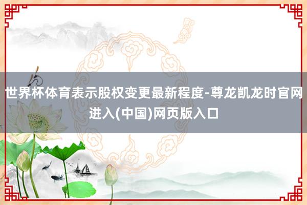 世界杯体育表示股权变更最新程度-尊龙凯龙时官网进入(中国)网页版入口