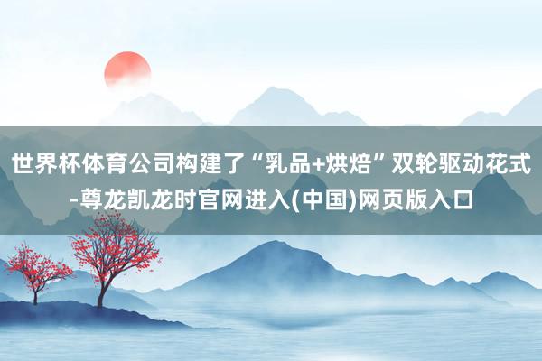 世界杯体育公司构建了“乳品+烘焙”双轮驱动花式-尊龙凯龙时官网进入(中国)网页版入口
