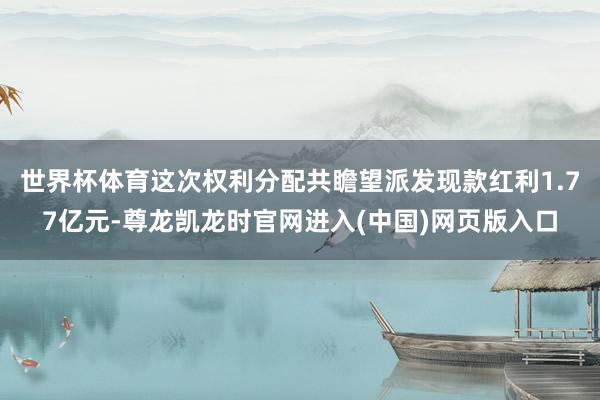 世界杯体育这次权利分配共瞻望派发现款红利1.77亿元-尊龙凯龙时官网进入(中国)网页版入口