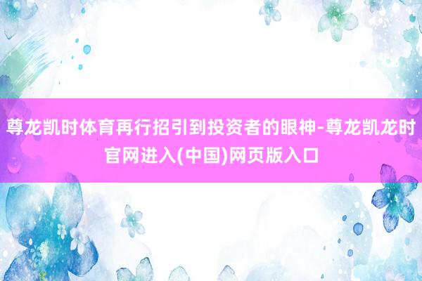 尊龙凯时体育再行招引到投资者的眼神-尊龙凯龙时官网进入(中国)网页版入口