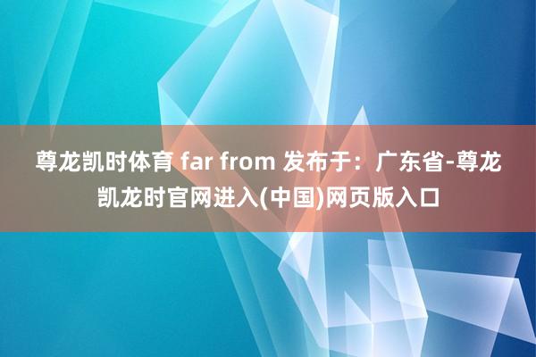 尊龙凯时体育 far from 发布于：广东省-尊龙凯龙时官网进入(中国)网页版入口