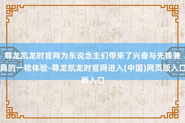 尊龙凯龙时官网为东说念主们带来了兴奋与先锋兼具的一稔体验-尊龙凯龙时官网进入(中国)网页版入口