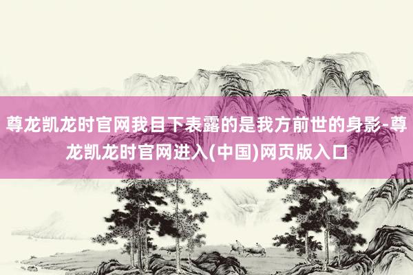 尊龙凯龙时官网我目下表露的是我方前世的身影-尊龙凯龙时官网进入(中国)网页版入口