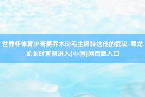 世界杯体育少奇要乔木向毛主席转达他的提议-尊龙凯龙时官网进入(中国)网页版入口