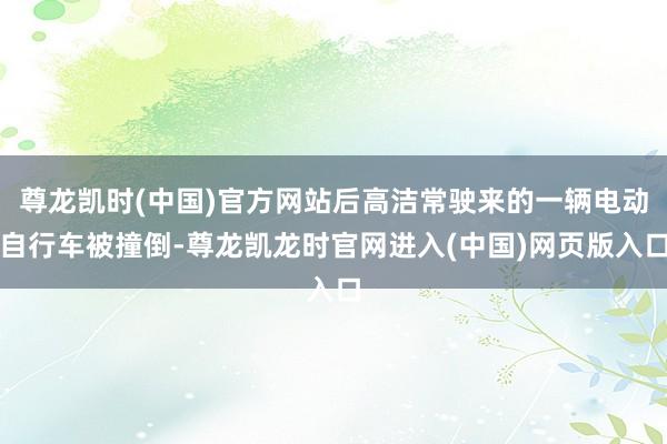 尊龙凯时(中国)官方网站后高洁常驶来的一辆电动自行车被撞倒-尊龙凯龙时官网进入(中国)网页版入口