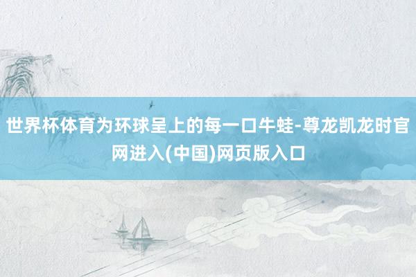 世界杯体育为环球呈上的每一口牛蛙-尊龙凯龙时官网进入(中国)网页版入口