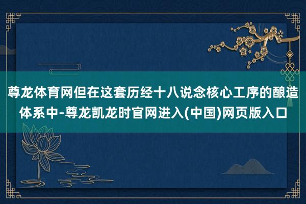 尊龙体育网但在这套历经十八说念核心工序的酿造体系中-尊龙凯龙时官网进入(中国)网页版入口