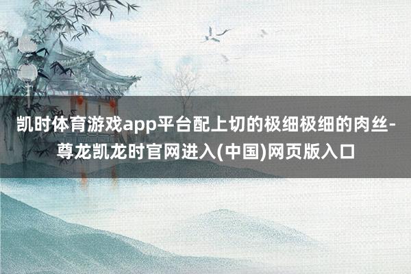 凯时体育游戏app平台配上切的极细极细的肉丝-尊龙凯龙时官网进入(中国)网页版入口