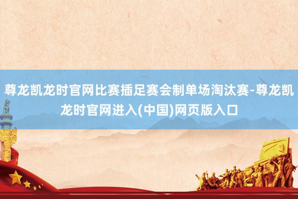 尊龙凯龙时官网比赛插足赛会制单场淘汰赛-尊龙凯龙时官网进入(中国)网页版入口