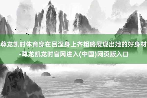 尊龙凯时体育穿在吕涅身上齐粗略展现出她的好身材-尊龙凯龙时官网进入(中国)网页版入口