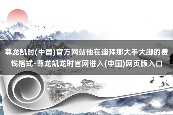 尊龙凯时(中国)官方网站他在迪拜那大手大脚的费钱格式-尊龙凯龙时官网进入(中国)网页版入口